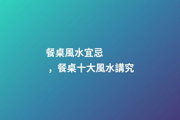 餐桌風水宜忌，餐桌十大風水講究